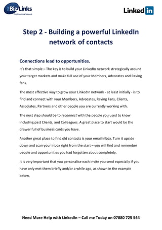  
Need	
  More	
  Help	
  with	
  LinkedIn	
  –	
  Call	
  me	
  Today	
  on	
  07880	
  725	
  564	
  
	
  
Step	
  2	
  -­‐	
  Building	
  a	
  powerful	
  LinkedIn	
  
network	
  of	
  contacts	
  
	
  
Connections	
  lead	
  to	
  opportunities.	
  	
  
It’s	
  that	
  simple	
  –	
  The	
  key	
  is	
  to	
  build	
  your	
  LinkedIn	
  network	
  strategically	
  around	
  
your	
  target	
  markets	
  and	
  make	
  full	
  use	
  of	
  your	
  Members,	
  Advocates	
  and	
  Raving	
  
fans.	
  
The	
  most	
  effective	
  way	
  to	
  grow	
  your	
  LinkedIn	
  network	
  -­‐	
  at	
  least	
  initially	
  -­‐	
  is	
  to	
  
find	
  and	
  connect	
  with	
  your	
  Members,	
  Advocates,	
  Raving	
  Fans,	
  Clients,	
  
Associates,	
  Partners	
  and	
  other	
  people	
  you	
  are	
  currently	
  working	
  with.	
  	
  
The	
  next	
  step	
  should	
  be	
  to	
  reconnect	
  with	
  the	
  people	
  you	
  used	
  to	
  know	
  
including	
  past	
  Clients,	
  and	
  Colleagues.	
  A	
  great	
  place	
  to	
  start	
  would	
  be	
  the	
  
drawer	
  full	
  of	
  business	
  cards	
  you	
  have.	
  	
  
Another	
  great	
  place	
  to	
  find	
  old	
  contacts	
  is	
  your	
  email	
  inbox.	
  Turn	
  it	
  upside	
  
down	
  and	
  scan	
  your	
  inbox	
  right	
  from	
  the	
  start	
  –	
  you	
  will	
  find	
  and	
  remember	
  
people	
  and	
  opportunities	
  you	
  had	
  forgotten	
  about	
  completely.	
  
It	
  is	
  very	
  important	
  that	
  you	
  personalise	
  each	
  invite	
  you	
  send	
  especially	
  if	
  you	
  
have	
  only	
  met	
  them	
  briefly	
  and/or	
  a	
  while	
  ago,	
  as	
  shown	
  in	
  the	
  example	
  
below.	
  
	
  	
  	
  	
  
	
  
 