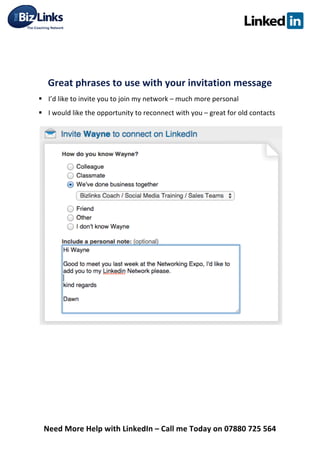  
Need	
  More	
  Help	
  with	
  LinkedIn	
  –	
  Call	
  me	
  Today	
  on	
  07880	
  725	
  564	
  
	
  
	
  
Great	
  phrases	
  to	
  use	
  with	
  your	
  invitation	
  message	
  	
  
§ I’d	
  like	
  to	
  invite	
  you	
  to	
  join	
  my	
  network	
  –	
  much	
  more	
  personal	
  	
  
§ I	
  would	
  like	
  the	
  opportunity	
  to	
  reconnect	
  with	
  you	
  –	
  great	
  for	
  old	
  contacts	
  	
  
	
  
	
  
	
  
	
  
	
  
 