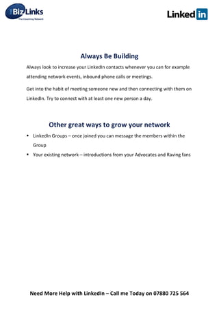  
Need	
  More	
  Help	
  with	
  LinkedIn	
  –	
  Call	
  me	
  Today	
  on	
  07880	
  725	
  564	
  
	
  
	
  
Always	
  Be	
  Building	
  
Always	
  look	
  to	
  increase	
  your	
  LinkedIn	
  contacts	
  whenever	
  you	
  can	
  for	
  example	
  
attending	
  network	
  events,	
  inbound	
  phone	
  calls	
  or	
  meetings.	
  
Get	
  into	
  the	
  habit	
  of	
  meeting	
  someone	
  new	
  and	
  then	
  connecting	
  with	
  them	
  on	
  
LinkedIn.	
  Try	
  to	
  connect	
  with	
  at	
  least	
  one	
  new	
  person	
  a	
  day.	
  
	
  
Other	
  great	
  ways	
  to	
  grow	
  your	
  network	
  	
  
§ LinkedIn	
  Groups	
  –	
  once	
  joined	
  you	
  can	
  message	
  the	
  members	
  within	
  the	
  
Group	
  
§ Your	
  existing	
  network	
  –	
  introductions	
  from	
  your	
  Advocates	
  and	
  Raving	
  fans	
  
	
  
	
  
	
  
	
  
	
  
	
  
	
  
	
  
	
  
 