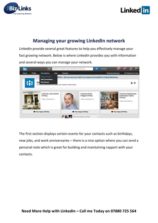  
Need	
  More	
  Help	
  with	
  LinkedIn	
  –	
  Call	
  me	
  Today	
  on	
  07880	
  725	
  564	
  
	
  
	
  
Managing	
  your	
  growing	
  LinkedIn	
  network	
  	
  
LinkedIn	
  provide	
  several	
  great	
  features	
  to	
  help	
  you	
  effectively	
  manage	
  your	
  
fast	
  growing	
  network.	
  Below	
  is	
  where	
  LinkedIn	
  provides	
  you	
  with	
  information	
  
and	
  several	
  ways	
  you	
  can	
  manage	
  your	
  network.	
  
	
  
	
  
The	
  first	
  section	
  displays	
  certain	
  events	
  for	
  your	
  contacts	
  such	
  as	
  birthdays,	
  
new	
  jobs,	
  and	
  work	
  anniversaries	
  –	
  there	
  is	
  a	
  nice	
  option	
  where	
  you	
  can	
  send	
  a	
  
personal	
  note	
  which	
  is	
  great	
  for	
  building	
  and	
  maintaining	
  rapport	
  with	
  your	
  
contacts.	
  
	
  
	
  
	
  
	
  
	
  
 
