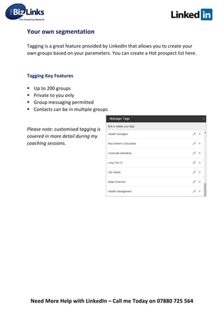  
Need	
  More	
  Help	
  with	
  LinkedIn	
  –	
  Call	
  me	
  Today	
  on	
  07880	
  725	
  564	
  
Your	
  own	
  segmentation	
  	
  
Tagging	
  is	
  a	
  great	
  feature	
  provided	
  by	
  LinkedIn	
  that	
  allows	
  you	
  to	
  create	
  your	
  
own	
  groups	
  based	
  on	
  your	
  parameters.	
  You	
  can	
  create	
  a	
  Hot	
  prospect	
  list	
  here.	
  
	
  
Tagging	
  Key	
  Features	
  	
  
§ Up	
  to	
  200	
  groups	
  	
  
§ Private	
  to	
  you	
  only	
  	
  
§ Group	
  messaging	
  permitted	
  	
  
§ Contacts	
  can	
  be	
  in	
  multiple	
  groups	
  	
  
	
  
Please	
  note:	
  customised	
  tagging	
  is	
  
covered	
  in	
  more	
  detail	
  during	
  my	
  
coaching	
  sessions.	
  
	
   	
  
 