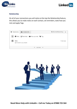  
Need	
  More	
  Help	
  with	
  LinkedIn	
  –	
  Call	
  me	
  Today	
  on	
  07880	
  725	
  564	
  
	
  
Relationship	
  
On	
  all	
  of	
  your	
  connections	
  you	
  will	
  notice	
  at	
  the	
  top	
  the	
  Relationship	
  feature,	
  
this	
  allows	
  you	
  to	
  make	
  notes	
  on	
  each	
  contact,	
  set	
  reminders,	
  state	
  how	
  you	
  
met	
  and	
  apply	
  Tags.	
  
	
  
	
  
	
   	
  
 