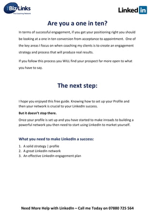  
Need	
  More	
  Help	
  with	
  LinkedIn	
  –	
  Call	
  me	
  Today	
  on	
  07880	
  725	
  564	
  
Are	
  you	
  a	
  one	
  in	
  ten?	
  
In	
  terms	
  of	
  successful	
  engagement,	
  if	
  you	
  get	
  your	
  positioning	
  right	
  you	
  should	
  
be	
  looking	
  at	
  a	
  one	
  in	
  ten	
  conversion	
  from	
  acceptance	
  to	
  appointment.	
  	
  One	
  of	
  
the	
  key	
  areas	
  I	
  focus	
  on	
  when	
  coaching	
  my	
  clients	
  is	
  to	
  create	
  an	
  engagement	
  
strategy	
  and	
  process	
  that	
  will	
  produce	
  real	
  results.	
  	
  
If	
  you	
  follow	
  this	
  process	
  you	
  WILL	
  find	
  your	
  prospect	
  far	
  more	
  open	
  to	
  what	
  
you	
  have	
  to	
  say.	
  
	
  
The	
  next	
  step:	
  
	
  
I	
  hope	
  you	
  enjoyed	
  this	
  free	
  guide.	
  Knowing	
  how	
  to	
  set	
  up	
  your	
  Profile	
  and	
  
then	
  your	
  network	
  is	
  crucial	
  to	
  your	
  LinkedIn	
  success.	
  
But	
  it	
  doesn’t	
  stop	
  there.	
  
Once	
  your	
  profile	
  is	
  set	
  up	
  and	
  you	
  have	
  started	
  to	
  make	
  inroads	
  to	
  building	
  a	
  
powerful	
  network	
  you	
  then	
  need	
  to	
  start	
  using	
  LinkedIn	
  to	
  market	
  yourself.	
  	
  
	
  
What	
  you	
  need	
  to	
  make	
  LinkedIn	
  a	
  success:	
  
1. A	
  solid	
  strategy	
  |	
  profile	
  	
  
2. A	
  great	
  LinkedIn	
  network	
  
3. An	
  effective	
  LinkedIn	
  engagement	
  plan	
   	
  
 
