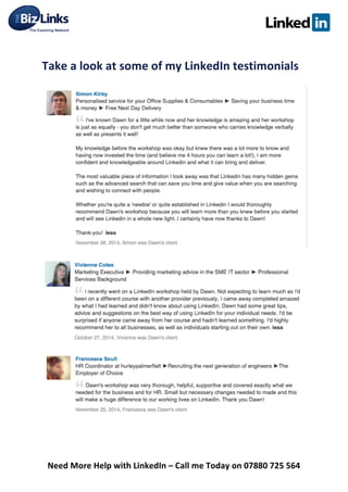  
Need	
  More	
  Help	
  with	
  LinkedIn	
  –	
  Call	
  me	
  Today	
  on	
  07880	
  725	
  564	
  
	
  
Take	
  a	
  look	
  at	
  some	
  of	
  my	
  LinkedIn	
  testimonials	
  	
  
	
  
	
  
	
  
	
  
 