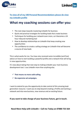  
Need	
  More	
  Help	
  with	
  LinkedIn	
  –	
  Call	
  me	
  Today	
  on	
  07880	
  725	
  564	
  
	
  
To	
  view	
  all	
  of	
  my	
  190	
  Personal	
  Recommendations	
  please	
  do	
  view	
  
my	
  LinkedIn	
  profile	
  	
  	
  	
  	
  	
  	
  	
  	
  	
  	
  	
  	
  	
  	
  	
  	
  	
  	
  	
  	
  	
  	
  	
  	
  	
  	
  
What	
  my	
  coaching	
  sessions	
  can	
  offer	
  you:	
  
	
  
• The	
  next	
  steps	
  towards	
  mastering	
  LinkedIn	
  for	
  business	
  
• Quick	
  and	
  practical	
  strategies	
  for	
  building	
  leads	
  that	
  create	
  business	
  
• Techniques	
  for	
  building	
  your	
  network	
  even	
  more,	
  so	
  it	
  becomes	
  a	
  24	
  
hour	
  inbound	
  marketing	
  tool	
  
• How	
  to	
  develop	
  relationships	
  on	
  LinkedIn	
  that	
  keep	
  creating	
  new	
  
opportunities	
  
• The	
  confidence	
  to	
  create	
  a	
  selling	
  strategy	
  on	
  LinkedIn	
  that	
  will	
  become	
  
a	
  source	
  of	
  new	
  leads	
  
	
  
This	
  is	
  what	
  works	
  for	
  me.	
  You	
  have	
  also	
  received	
  some	
  incredible	
  (and	
  free)	
  
advice	
  on	
  how	
  to	
  start	
  building	
  a	
  powerful	
  profile	
  and	
  a	
  network	
  that	
  will	
  bring	
  
in	
  new	
  opportunities.	
  
It’s	
  now	
  about	
  taking	
  that	
  next	
  step	
  to	
  making	
  LinkedIn	
  your	
  main	
  business	
  
development	
  tool.	
  I	
  use	
  LinkedIn	
  more	
  than	
  anything	
  else.	
  
	
  
ü That	
  means	
  no	
  more	
  cold-­‐calling.	
  	
  
ü No	
  expensive	
  ad	
  campaigns.	
  
	
  
I	
  want	
  to	
  extend	
  to	
  you	
  the	
  opportunity	
  to	
  take	
  control	
  of	
  this	
  amazing	
  lead-­‐
generation	
  resource.	
  I	
  want	
  you	
  to	
  step	
  beyond	
  creating	
  a	
  Profile	
  and	
  starting	
  a	
  
network	
  and	
  into	
  new	
  business,	
  new	
  revenue	
  and	
  an	
  exciting	
  future.	
  
	
  
If	
  you	
  want	
  to	
  take	
  charge	
  of	
  your	
  business	
  future,	
  get	
  in	
  touch.	
  	
  
	
  
 
