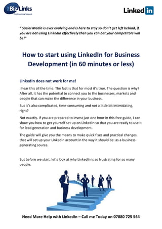  
Need	
  More	
  Help	
  with	
  LinkedIn	
  –	
  Call	
  me	
  Today	
  on	
  07880	
  725	
  564	
  
	
  
“	
  Social	
  Media	
  is	
  ever	
  evolving	
  and	
  is	
  here	
  to	
  stay	
  so	
  don’t	
  get	
  left	
  behind,	
  if	
  
you	
  are	
  not	
  using	
  LinkedIn	
  effectively	
  then	
  you	
  can	
  bet	
  your	
  competitors	
  will	
  
be!”	
  	
  
	
  
How	
  to	
  start	
  using	
  LinkedIn	
  for	
  Business	
  
Development	
  (in	
  60	
  minutes	
  or	
  less)	
  
	
  
LinkedIn	
  does	
  not	
  work	
  for	
  me!	
  	
  
I	
  hear	
  this	
  all	
  the	
  time.	
  The	
  fact	
  is	
  that	
  for	
  most	
  it’s	
  true.	
  The	
  question	
  is	
  why?	
  
After	
  all,	
  it	
  has	
  the	
  potential	
  to	
  connect	
  you	
  to	
  the	
  businesses,	
  markets	
  and	
  
people	
  that	
  can	
  make	
  the	
  difference	
  in	
  your	
  business.	
  	
  
But	
  it’s	
  also	
  complicated,	
  time-­‐consuming	
  and	
  not	
  a	
  little	
  bit	
  intimidating,	
  
right?	
  
Not	
  exactly.	
  If	
  you	
  are	
  prepared	
  to	
  invest	
  just	
  one	
  hour	
  in	
  this	
  free	
  guide,	
  I	
  can	
  
show	
  you	
  how	
  to	
  get	
  yourself	
  set	
  up	
  on	
  LinkedIn	
  so	
  that	
  you	
  are	
  ready	
  to	
  use	
  it	
  
for	
  lead	
  generation	
  and	
  business	
  development.	
  	
  
The	
  guide	
  will	
  give	
  you	
  the	
  means	
  to	
  make	
  quick	
  fixes	
  and	
  practical	
  changes	
  
that	
  will	
  set	
  up	
  your	
  LinkedIn	
  account	
  in	
  the	
  way	
  it	
  should	
  be:	
  as	
  a	
  business	
  
generating	
  source.	
  
	
  
But	
  before	
  we	
  start,	
  let’s	
  look	
  at	
  why	
  LinkedIn	
  is	
  so	
  frustrating	
  for	
  so	
  many	
  
people.	
  
	
  
	
  
	
  
	
  
	
  
 