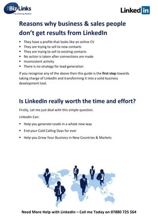  
Need	
  More	
  Help	
  with	
  LinkedIn	
  –	
  Call	
  me	
  Today	
  on	
  07880	
  725	
  564	
  
Reasons	
  why	
  business	
  &	
  sales	
  people	
  
don’t	
  get	
  results	
  from	
  LinkedIn	
  
§ They	
  have	
  a	
  profile	
  that	
  looks	
  like	
  an	
  online	
  CV	
  
§ They	
  are	
  trying	
  to	
  sell	
  to	
  new	
  contacts	
  	
  
§ They	
  are	
  trying	
  to	
  sell	
  to	
  existing	
  contacts	
  	
  
§ No	
  action	
  is	
  taken	
  after	
  connections	
  are	
  made	
  	
  
§ Inconsistent	
  activity	
  
§ There	
  is	
  no	
  strategy	
  for	
  lead	
  generation	
  	
  
If	
  you	
  recognise	
  any	
  of	
  the	
  above	
  then	
  this	
  guide	
  is	
  the	
  first	
  step	
  towards	
  
taking	
  charge	
  of	
  LinkedIn	
  and	
  transforming	
  it	
  into	
  a	
  solid	
  business	
  
development	
  tool.	
  	
  
	
  
Is	
  LinkedIn	
  really	
  worth	
  the	
  time	
  and	
  effort?	
  
Firstly,	
  Let	
  me	
  just	
  deal	
  with	
  this	
  simple	
  question.	
  	
  
LinkedIn	
  Can:	
  
§ Help	
  you	
  generate	
  Leads	
  in	
  a	
  whole	
  new	
  way	
  	
  
§ End	
  your	
  Cold	
  Calling	
  Days	
  for	
  ever	
  
§ Help	
  you	
  Grow	
  Your	
  Business	
  in	
  New	
  Countries	
  &	
  Markets	
  	
  
	
  
	
  
	
  
	
  
	
  
	
  
	
  
	
  
 