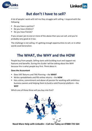  
Need	
  More	
  Help	
  with	
  LinkedIn	
  –	
  Call	
  me	
  Today	
  on	
  07880	
  725	
  564	
  
But	
  don’t	
  I	
  have	
  to	
  sell?	
  	
  
A	
  lot	
  of	
  people	
  I	
  work	
  with	
  tell	
  me	
  they	
  struggle	
  with	
  selling.	
  I	
  respond	
  with	
  the	
  
following	
  	
  
§ Do	
  you	
  have	
  a	
  partner?	
  
§ Do	
  you	
  have	
  children?	
  
§ Do	
  you	
  have	
  friends?	
  
If	
  you	
  answer	
  yes	
  to	
  one	
  or	
  more	
  of	
  the	
  above	
  then	
  you	
  can	
  sell,	
  and	
  you’re	
  
probably	
  very	
  good	
  at	
  it	
  too.	
  	
  
The	
  challenge	
  is	
  not	
  selling.	
  It’s	
  getting	
  enough	
  opportunities	
  to	
  sell,	
  or	
  in	
  other	
  
words	
  Lead	
  Generation.	
  	
  
	
  
The	
  WHAT,	
  the	
  WHY	
  and	
  the	
  HOW	
  	
  
People	
  buy	
  from	
  people.	
  Selling	
  starts	
  with	
  building	
  trust	
  and	
  rapport	
  not	
  
features	
  and	
  benefits.	
  During	
  this	
  Guide	
  I	
  will	
  be	
  talking	
  about	
  the	
  WHY	
  
because	
  this	
  is	
  what	
  people	
  buy	
  first.	
  Think	
  about	
  it.	
  
Dave	
  the	
  Accountant	
  
§ Does	
  VAT	
  Returns	
  and	
  TAX	
  Planning	
  –	
  the	
  WHAT	
  	
  
§ Writes	
  spreadsheets	
  and	
  fills	
  online	
  returns	
  –	
  the	
  HOW	
  	
  
§ Has	
  a	
  drive,	
  commitment	
  and	
  above	
  all	
  passion	
  for	
  working	
  with	
  ambitious	
  
business	
  owners	
  and	
  helping	
  them	
  to	
  build	
  a	
  solid	
  financial	
  platform	
  –	
  the	
  
WHY	
  	
  
Which	
  one	
  of	
  those	
  three	
  will	
  you	
  buy	
  into	
  first?	
  	
  
	
  
	
  
	
  
	
  
	
  
 