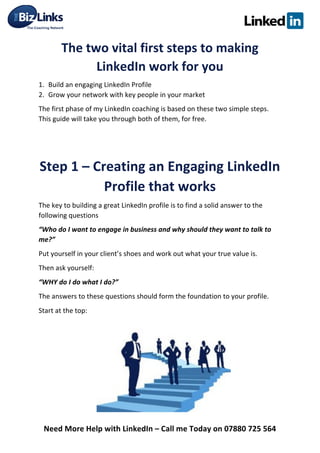  
Need	
  More	
  Help	
  with	
  LinkedIn	
  –	
  Call	
  me	
  Today	
  on	
  07880	
  725	
  564	
  
The	
  two	
  vital	
  first	
  steps	
  to	
  making	
  
LinkedIn	
  work	
  for	
  you	
  	
  
1. Build	
  an	
  engaging	
  LinkedIn	
  Profile	
  	
  
2. Grow	
  your	
  network	
  with	
  key	
  people	
  in	
  your	
  market	
  	
  
The	
  first	
  phase	
  of	
  my	
  LinkedIn	
  coaching	
  is	
  based	
  on	
  these	
  two	
  simple	
  steps.	
  
This	
  guide	
  will	
  take	
  you	
  through	
  both	
  of	
  them,	
  for	
  free.	
  	
  
	
  	
  
	
  	
  
Step	
  1	
  –	
  Creating	
  an	
  Engaging	
  LinkedIn	
  
Profile	
  that	
  works	
  
The	
  key	
  to	
  building	
  a	
  great	
  LinkedIn	
  profile	
  is	
  to	
  find	
  a	
  solid	
  answer	
  to	
  the	
  
following	
  questions	
  
“Who	
  do	
  I	
  want	
  to	
  engage	
  in	
  business	
  and	
  why	
  should	
  they	
  want	
  to	
  talk	
  to	
  
me?”	
  
Put	
  yourself	
  in	
  your	
  client’s	
  shoes	
  and	
  work	
  out	
  what	
  your	
  true	
  value	
  is.	
  	
  
Then	
  ask	
  yourself:	
  	
  
“WHY	
  do	
  I	
  do	
  what	
  I	
  do?”	
  
The	
  answers	
  to	
  these	
  questions	
  should	
  form	
  the	
  foundation	
  to	
  your	
  profile.	
  
Start	
  at	
  the	
  top:	
  
	
  
	
  
	
  
	
  
	
  
	
  
 
