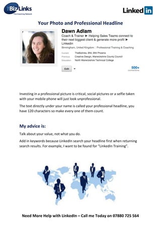  
Need	
  More	
  Help	
  with	
  LinkedIn	
  –	
  Call	
  me	
  Today	
  on	
  07880	
  725	
  564	
  
Your	
  Photo	
  and	
  Professional	
  Headline	
  
	
  
	
  
	
  
Investing	
  in	
  a	
  professional	
  picture	
  is	
  critical,	
  social	
  pictures	
  or	
  a	
  selfie	
  taken	
  
with	
  your	
  mobile	
  phone	
  will	
  just	
  look	
  unprofessional.	
  	
  
The	
  text	
  directly	
  under	
  your	
  name	
  is	
  called	
  your	
  professional	
  headline,	
  you	
  
have	
  120	
  characters	
  so	
  make	
  every	
  one	
  of	
  them	
  count.	
  	
  
	
  
My	
  advice	
  is:	
  
Talk	
  about	
  your	
  value,	
  not	
  what	
  you	
  do.	
  
Add	
  in	
  keywords	
  because	
  LinkedIn	
  search	
  your	
  headline	
  first	
  when	
  returning	
  
search	
  results.	
  For	
  example,	
  I	
  want	
  to	
  be	
  found	
  for	
  “LinkedIn	
  Training”.	
  	
  
	
  
	
  	
  
	
  
	
  
	
   	
  
 