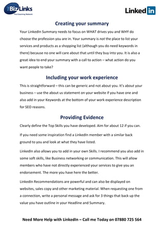  
Need	
  More	
  Help	
  with	
  LinkedIn	
  –	
  Call	
  me	
  Today	
  on	
  07880	
  725	
  564	
  
Creating	
  your	
  summary	
  	
  
Your	
  LinkedIn	
  Summary	
  needs	
  to	
  focus	
  on	
  WHAT	
  drives	
  you	
  and	
  WHY	
  do	
  
choose	
  the	
  profession	
  you	
  are	
  in.	
  Your	
  summary	
  is	
  not	
  the	
  place	
  to	
  list	
  your	
  
services	
  and	
  products	
  as	
  a	
  shopping	
  list	
  (although	
  you	
  do	
  need	
  keywords	
  in	
  
there)	
  because	
  no	
  one	
  will	
  care	
  about	
  that	
  until	
  they	
  buy	
  into	
  you.	
  It	
  is	
  also	
  a	
  
great	
  idea	
  to	
  end	
  your	
  summary	
  with	
  a	
  call	
  to	
  action	
  –	
  what	
  action	
  do	
  you	
  
want	
  people	
  to	
  take?	
  	
  	
  
Including	
  your	
  work	
  experience	
  	
  
This	
  is	
  straightforward	
  –	
  this	
  can	
  be	
  generic	
  and	
  not	
  about	
  you.	
  It’s	
  about	
  your	
  
business	
  –	
  use	
  the	
  about	
  us	
  statement	
  on	
  your	
  website	
  if	
  you	
  have	
  one	
  and	
  
also	
  add	
  in	
  your	
  Keywords	
  at	
  the	
  bottom	
  of	
  your	
  work	
  experience	
  description	
  
for	
  SEO	
  reasons.	
  	
  
Providing	
  Evidence	
  
Clearly	
  define	
  the	
  Top	
  Skills	
  you	
  have	
  developed.	
  Aim	
  for	
  about	
  12	
  if	
  you	
  can.	
  	
  
If	
  you	
  need	
  some	
  inspiration	
  find	
  a	
  LinkedIn	
  member	
  with	
  a	
  similar	
  back	
  
ground	
  to	
  you	
  and	
  look	
  at	
  what	
  they	
  have	
  listed.	
  	
  
LinkedIn	
  also	
  allows	
  you	
  to	
  add	
  in	
  your	
  own	
  Skills.	
  I	
  recommend	
  you	
  also	
  add	
  in	
  
some	
  soft	
  skills,	
  like	
  Business	
  networking	
  or	
  communication.	
  This	
  will	
  allow	
  
members	
  who	
  have	
  not	
  directly	
  experienced	
  your	
  services	
  to	
  give	
  you	
  an	
  
endorsement.	
  The	
  more	
  you	
  have	
  here	
  the	
  better.	
  	
  
LinkedIn	
  Recommendations	
  are	
  powerful	
  and	
  can	
  also	
  be	
  displayed	
  on	
  
websites,	
  sales	
  copy	
  and	
  other	
  marketing	
  material.	
  When	
  requesting	
  one	
  from	
  
a	
  connection,	
  write	
  a	
  personal	
  message	
  and	
  ask	
  for	
  3	
  things	
  that	
  back	
  up	
  the	
  
value	
  you	
  have	
  outline	
  in	
  your	
  Headline	
  and	
  Summary.	
  	
  
 