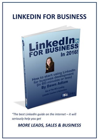 LINKEDIN	
  FOR	
  BUSINESS	
  
	
  
	
  
	
  
	
  
	
  
	
  
	
  
	
  
	
  
	
  
	
  
	
  
	
  
	
  
	
  
	
  
	
  
“The	
  best	
  LinkedIn	
  guide	
  on	
  the	
  internet	
  –	
  it	
  will	
  
seriously	
  help	
  you	
  get	
  
MORE	
  LEADS,	
  SALES	
  &	
  BUSINESS	
  
 