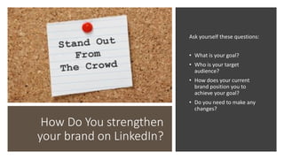 How Do You strengthen
your brand on LinkedIn?
Ask yourself these questions:
• What is your goal?
• Who is your target
audience?
• How does your current
brand position you to
achieve your goal?
• Do you need to make any
changes?
 