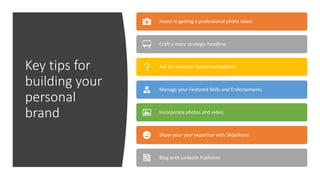 Key tips for
building your
personal
brand
Invest in getting a professional photo taken.
Craft a more strategic headline.
Ask for LinkedIn Recommendations.
Manage your Featured Skills and Endorsements.
Incorporate photos and video.
Show your your expertise with SlideShare.
Blog with LinkedIn Publisher.
 