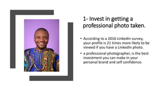 1- Invest in getting a
professional photo taken.
• According to a 2016 LinkedIn survey,
your profile is 21 times more likely to be
viewed if you have a LinkedIn photo.
• a professional photographer, is the best
investment you can make in your
personal brand and self confidence.
 