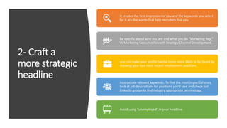 2- Craft a
more strategic
headline
It creates the first impression of you and the keywords you select
for it are the words that help recruiters find you
Be specific about who you are and what you do “Marketing Rep,”
Vs Marketing Executive/Growth Strategy/Channel Development.
you can make your profile twelve times more likely to be found by
showing your two most recent employment positions
Incorporate relevant keywords. To find the most impactful ones,
look at job descriptions for positions you’d love and check out
LinkedIn groups to find industry appropriate terminology.
Avoid using “unemployed” in your headline.
 