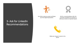 3- Ask for LinkedIn
Recommendations
lets others sing your praises and keeps
you from appearing boastful.
Ask for a recommendation after the
successful completion of a project or
when you receive an important award.
Make your request in person or by
phone
 