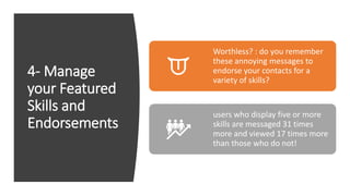 4- Manage
your Featured
Skills and
Endorsements
Worthless? : do you remember
these annoying messages to
endorse your contacts for a
variety of skills?
users who display five or more
skills are messaged 31 times
more and viewed 17 times more
than those who do not!
 