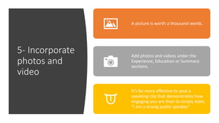 5- Incorporate
photos and
video
A picture is worth a thousand words.
Add photos and videos under the
Experience, Education or Summary
sections.
It’s far more effective to post a
speaking clip that demonstrates how
engaging you are than to simply state,
“I am a strong public speaker.”
 
