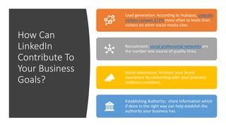 How Can
LinkedIn
Contribute To
Your Business
Goals?
Lead generation: According to Hubspot, LinkedIn
visitors convert 277% more often to leads than
visitors on other social media sites.
Recruitment: social professional networks are
the number one source of quality hires.
Brand Awareness: kickstart your brand
awareness by connecting with your potential
audience members.
Establishing Authority: share information which
if done in the right way can help establish the
authority your business has.
 