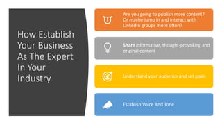 How Establish
Your Business
As The Expert
In Your
Industry
Are you going to publish more content?
Or maybe jump in and interact with
LinkedIn groups more often?
Share informative, thought-provoking and
original content
Understand your audience and set goals
Establish Voice And Tone
 