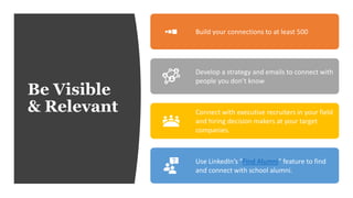 Be Visible
& Relevant
Build your connections to at least 500
Develop a strategy and emails to connect with
people you don’t know
Connect with executive recruiters in your field
and hiring decision makers at your target
companies.
Use LinkedIn’s “Find Alumni” feature to find
and connect with school alumni.
 