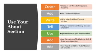 Use Your
About
Section
• Create an SEO-friendly Professional
Headline.Create
• Add a professional photo.Add
• Write a dazzling About/Summary
section;Write
• Tell your personal brand story, Generate
chemistry!Tell
• right keywords for your personal brand.Use
• Add the maximum 50 skills in the Skills &
Endorsements section.Add
• Add Projects and Other "Extra" Sections
on LinkedIn.Add
 