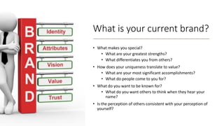 What is your current brand?
• What makes you special?
• What are your greatest strengths?
• What differentiates you from others?
• How does your uniqueness translate to value?
• What are your most significant accomplishments?
• What do people come to you for?
• What do you want to be known for?
• What do you want others to think when they hear your
name?
• Is the perception of others consistent with your perception of
yourself?
 