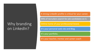 Why branding
on LinkedIn?
A strong LinkedIn profile is critical for your career.
94% of recruiters search for job candidates on it.
Online home of your professional brand.
It’s your personal web site and Blog.
It’s your portfolio.
It’s your teacher, mentor and career coach
 