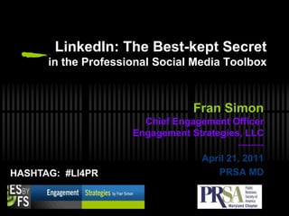 LinkedIn: The Best-kept Secret in the Professional Social Media Toolbox Fran Simon Chief Engagement Officer Engagement Strategies, LLC-------- April 21, 2011 PRSA MD 1 HASHTAG:  #LI4PR 