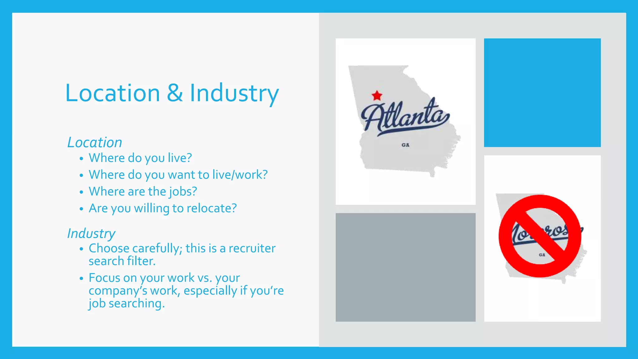 Location & Industry
Location
• Where do you live?
• Where do you want to live/work?
• Where are the jobs?
• Are you willing to relocate?
Industry
• Choose carefully; this is a recruiter
search filter.
• Focus on your work vs. your
company’s work, especially if you’re
job searching.
 