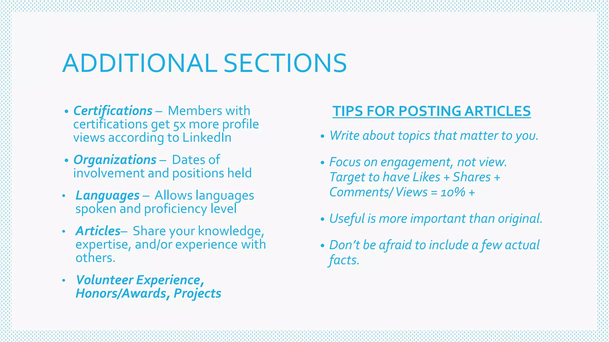 ADDITIONAL SECTIONS
• Certifications – Members with
certifications get 5x more profile
views according to LinkedIn
• Organizations – Dates of
involvement and positions held
• Languages – Allows languages
spoken and proficiency level
• Articles– Share your knowledge,
expertise, and/or experience with
others.
• Volunteer Experience,
Honors/Awards, Projects
TIPS FOR POSTING ARTICLES
• Write about topics that matter to you.
• Focus on engagement, not view.
Target to have Likes + Shares +
Comments/Views = 10% +
• Useful is more important than original.
• Don’t be afraid to include a few actual
facts.
 