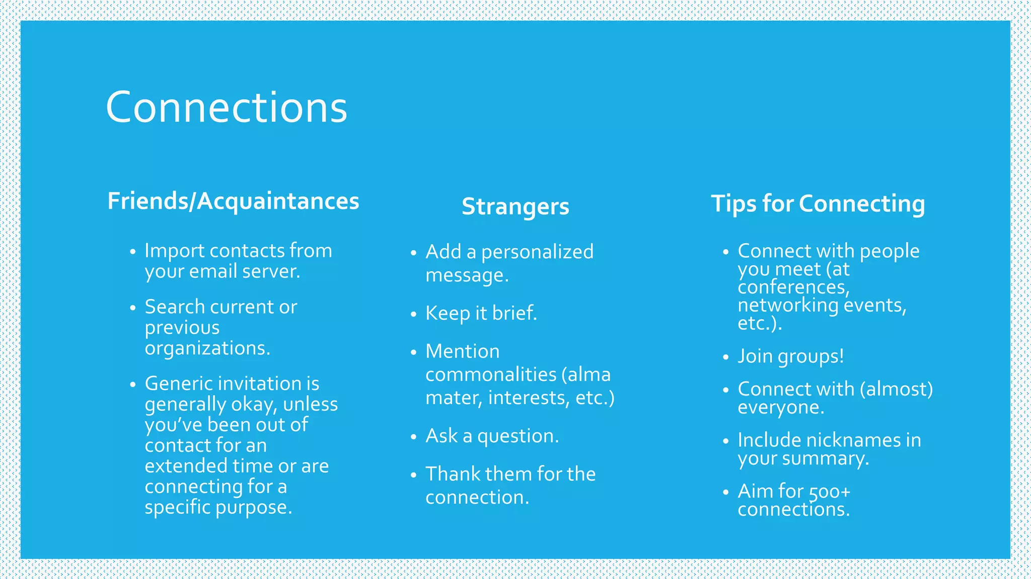 Connections
Friends/Acquaintances Strangers
• Add a personalized
message.
• Keep it brief.
• Mention
commonalities (alma
mater, interests, etc.)
• Ask a question.
• Thank them for the
connection.
• Import contacts from
your email server.
• Search current or
previous
organizations.
• Generic invitation is
generally okay, unless
you’ve been out of
contact for an
extended time or are
connecting for a
specific purpose.
Tips for Connecting
• Connect with people
you meet (at
conferences,
networking events,
etc.).
• Join groups!
• Connect with (almost)
everyone.
• Include nicknames in
your summary.
• Aim for 500+
connections.
 
