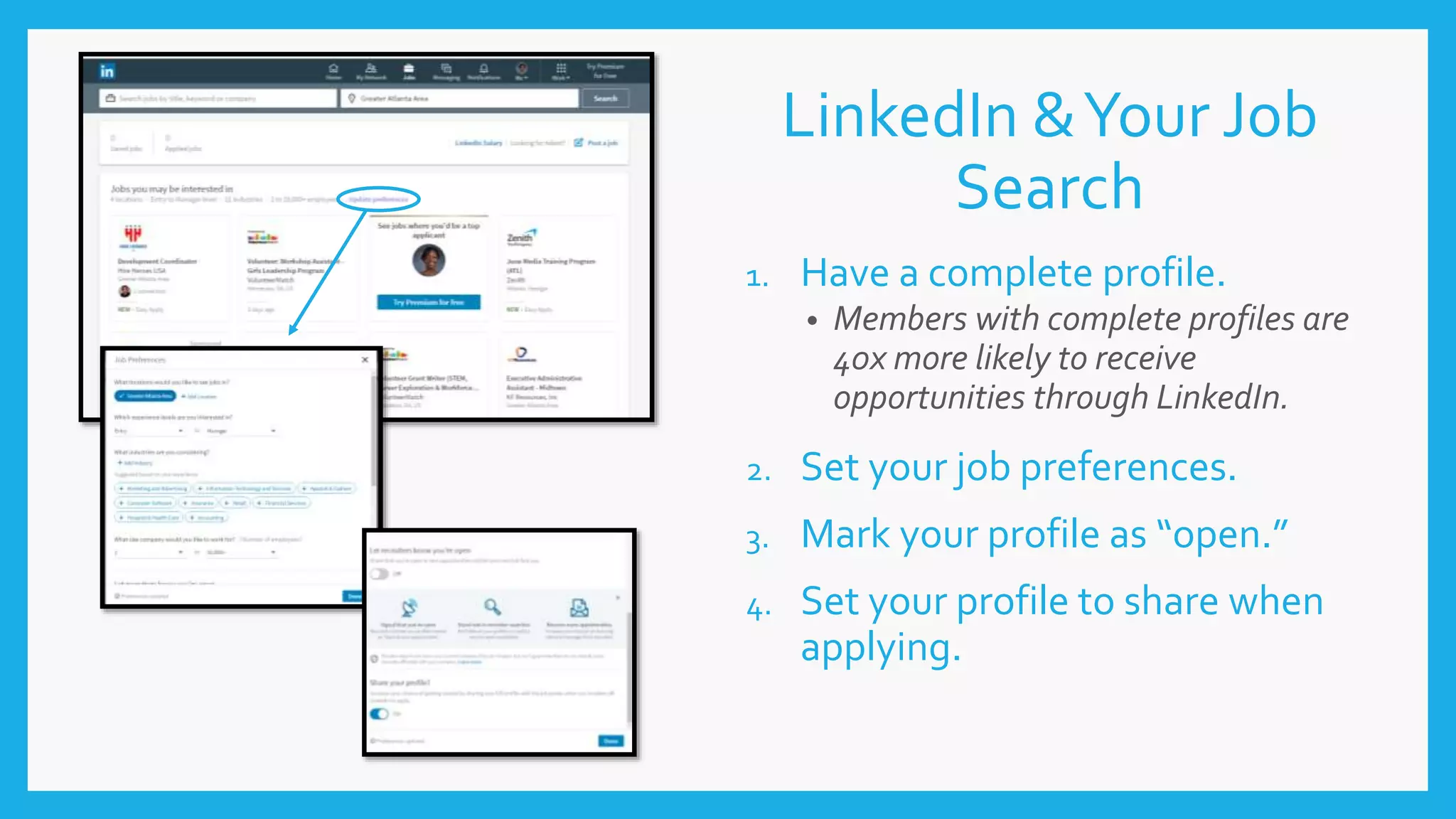 LinkedIn &Your Job
Search
1. Have a complete profile.
• Members with complete profiles are
40x more likely to receive
opportunities through LinkedIn.
2. Set your job preferences.
3. Mark your profile as “open.”
4. Set your profile to share when
applying.
 