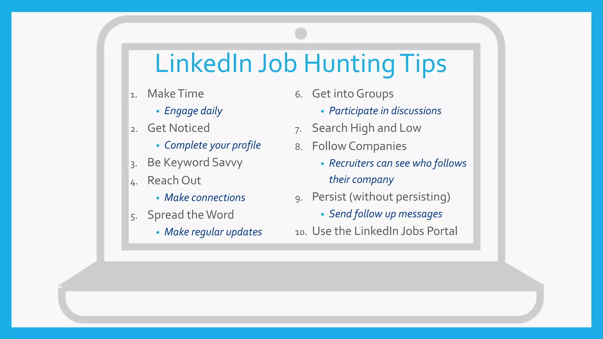 LinkedIn Job HuntingTips
1. MakeTime
• Engage daily
2. Get Noticed
• Complete your profile
3. Be Keyword Savvy
4. Reach Out
• Make connections
5. Spread theWord
• Make regular updates
6. Get into Groups
• Participate in discussions
7. Search High and Low
8. Follow Companies
• Recruiters can see who follows
their company
9. Persist (without persisting)
• Send follow up messages
10. Use the LinkedIn Jobs Portal
 