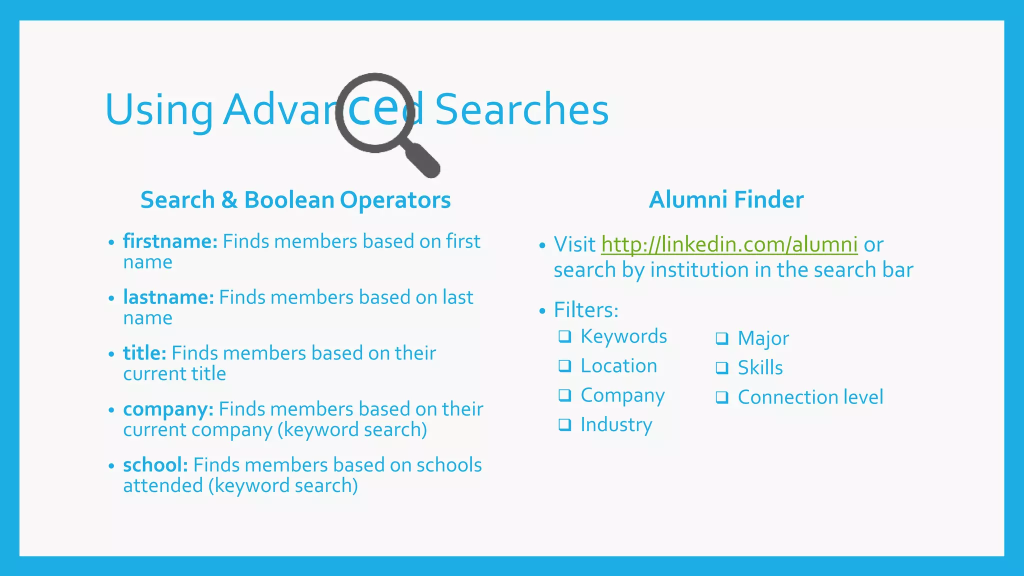 Using Advanced Searches
Search & Boolean Operators
• firstname: Finds members based on first
name
• lastname: Finds members based on last
name
• title: Finds members based on their
current title
• company: Finds members based on their
current company (keyword search)
• school: Finds members based on schools
attended (keyword search)
Alumni Finder
• Visit http://linkedin.com/alumni or
search by institution in the search bar
• Filters:
 Keywords
 Location
 Company
 Industry
 Major
 Skills
 Connection level
 