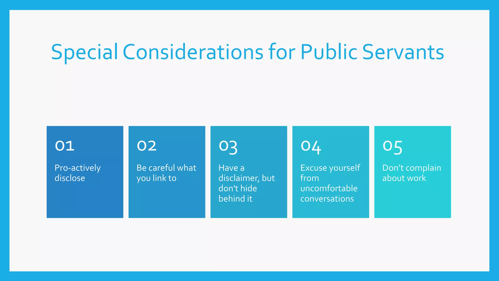 Special Considerations for Public Servants
Pro-actively
disclose
01
Be careful what
you link to
02
Have a
disclaimer, but
don't hide
behind it
03
Excuse yourself
from
uncomfortable
conversations
04
Don’t complain
about work
05
 