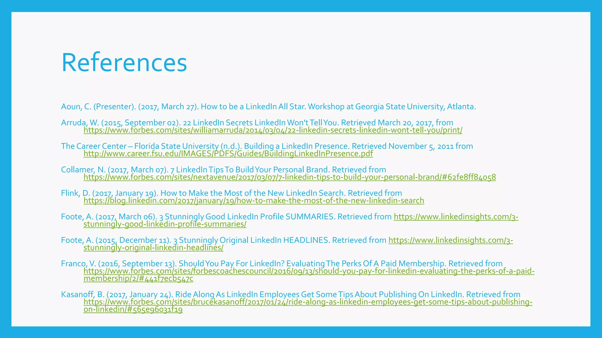 References
Aoun, C. (Presenter). (2017, March 27). How to be a LinkedInAll Star.Workshop at Georgia State University,Atlanta.
Arruda,W. (2015, September 02). 22 LinkedIn Secrets LinkedInWon'tTellYou. Retrieved March 20, 2017, from
https://www.forbes.com/sites/williamarruda/2014/03/04/22-linkedin-secrets-linkedin-wont-tell-you/print/
The Career Center – Florida State University (n.d.). Building a LinkedIn Presence. Retrieved November 5, 2011 from
http://www.career.fsu.edu/IMAGES/PDFS/Guides/BuildingLinkedInPresence.pdf
Collamer, N. (2017, March 07). 7 LinkedInTipsTo BuildYour Personal Brand. Retrieved from
https://www.forbes.com/sites/nextavenue/2017/03/07/7-linkedin-tips-to-build-your-personal-brand/#62fe8ff84058
Flink, D. (2017, January 19). How to Make the Most of the New LinkedIn Search. Retrieved from
https://blog.linkedin.com/2017/january/19/how-to-make-the-most-of-the-new-linkedin-search
Foote, A. (2017, March 06). 3 StunninglyGood LinkedIn Profile SUMMARIES. Retrieved from https://www.linkedinsights.com/3-
stunningly-good-linkedin-profile-summaries/
Foote, A. (2015, December 11). 3 StunninglyOriginal LinkedIn HEADLINES. Retrieved from https://www.linkedinsights.com/3-
stunningly-original-linkedin-headlines/
Franco,V. (2016, September 13). ShouldYou Pay For LinkedIn? EvaluatingThe Perks Of A Paid Membership. Retrieved from
https://www.forbes.com/sites/forbescoachescouncil/2016/09/13/should-you-pay-for-linkedin-evaluating-the-perks-of-a-paid-
membership/2/#441f7ecb547c
Kasanoff, B. (2017, January 24). Ride AlongAs LinkedIn Employees Get SomeTipsAbout PublishingOn LinkedIn. Retrieved from
https://www.forbes.com/sites/brucekasanoff/2017/01/24/ride-along-as-linkedin-employees-get-some-tips-about-publishing-
on-linkedin/#565e96031f19
 