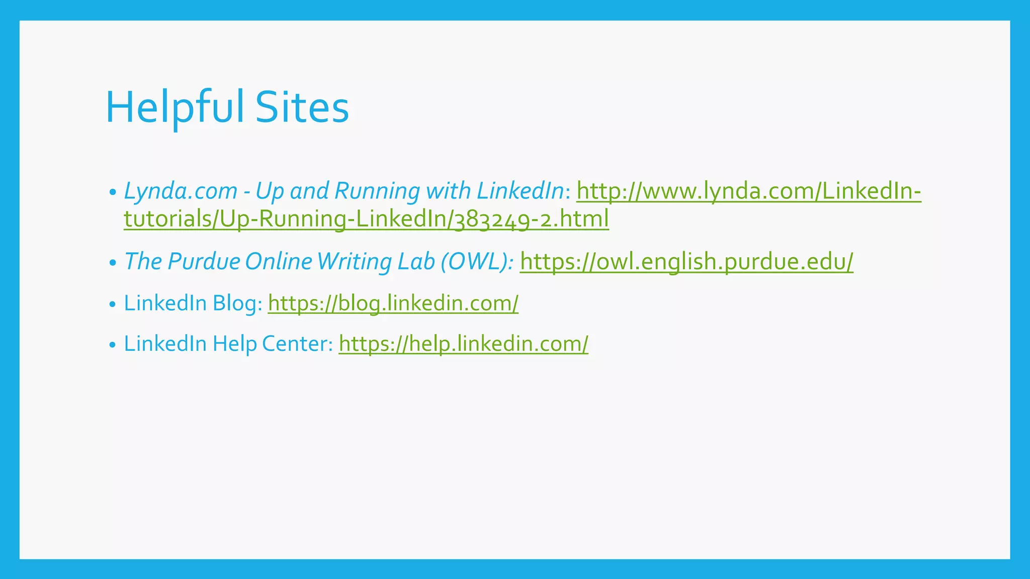 Helpful Sites
• Lynda.com - Up and Running with LinkedIn: http://www.lynda.com/LinkedIn-
tutorials/Up-Running-LinkedIn/383249-2.html
• The PurdueOnlineWriting Lab (OWL): https://owl.english.purdue.edu/
• LinkedIn Blog: https://blog.linkedin.com/
• LinkedIn Help Center: https://help.linkedin.com/
 
