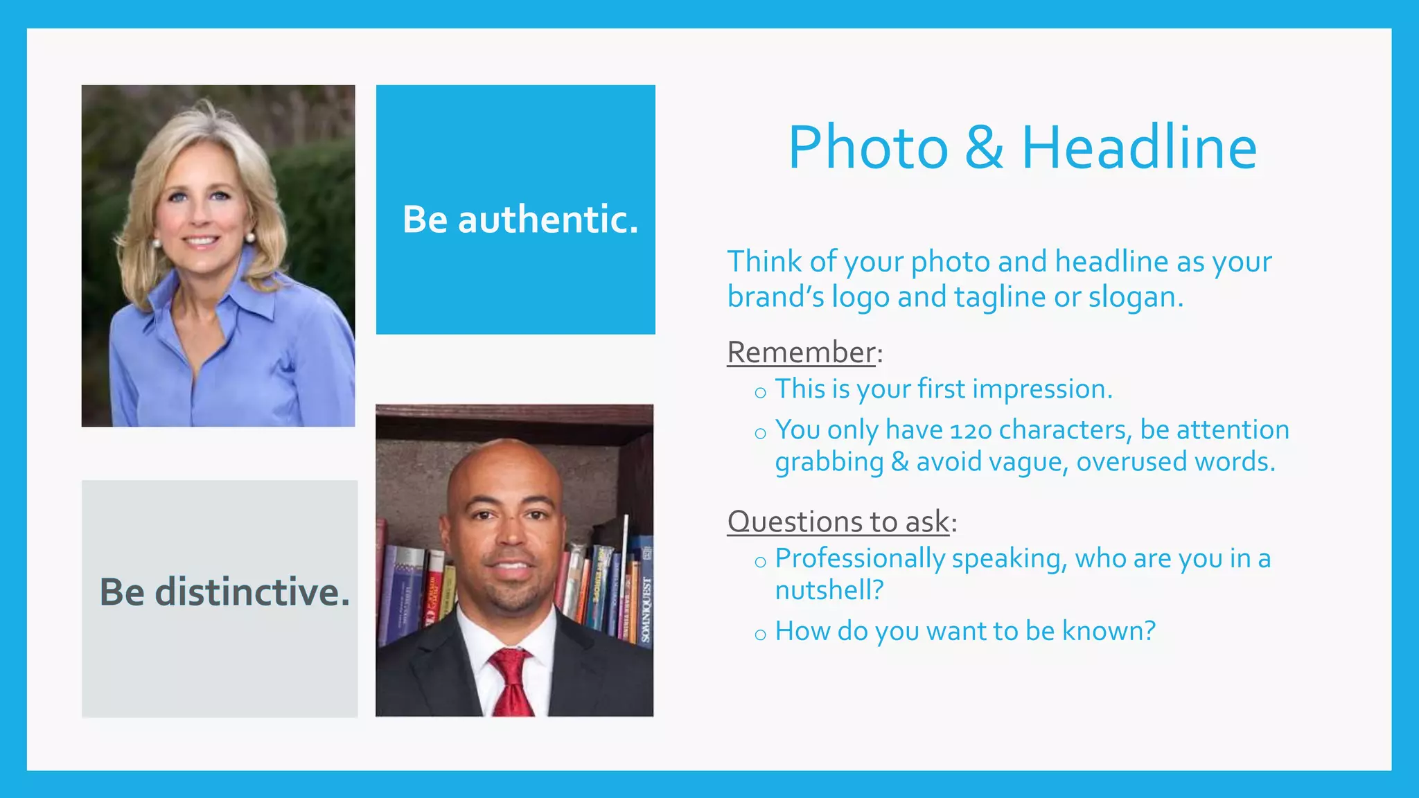 Photo & Headline
Think of your photo and headline as your
brand’s logo and tagline or slogan.
Remember:
o This is your first impression.
o You only have 120 characters, be attention
grabbing & avoid vague, overused words.
Questions to ask:
o Professionally speaking, who are you in a
nutshell?
o How do you want to be known?
Be authentic.
 