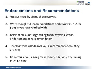 www.marketleader.com
Endorsements and Recommendations
1. You get more by giving than receiving
2. Write thoughtful recommendations and reviews ONLY for
people you have worked with
3. Leave them a message telling them why you left an
endorsement or recommendation
4. Thank anyone who leaves you a recommendation - they
are rare
5. Be careful about asking for recommendations. The timing
must be right.
 