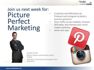 www.marketleader.com
Join us next week for:
Picture
Perfect
Marketing
Karlton Utter
Better Homes and Gardens Real
Estate
Director, Learning Technologies and
Solutions
• Creatively and effectively use
Pinterest and Instagram to build a
business presence
• Drive traffic to your website, increase
SEO value, and improve your social
media marketing
• Some cool apps
 