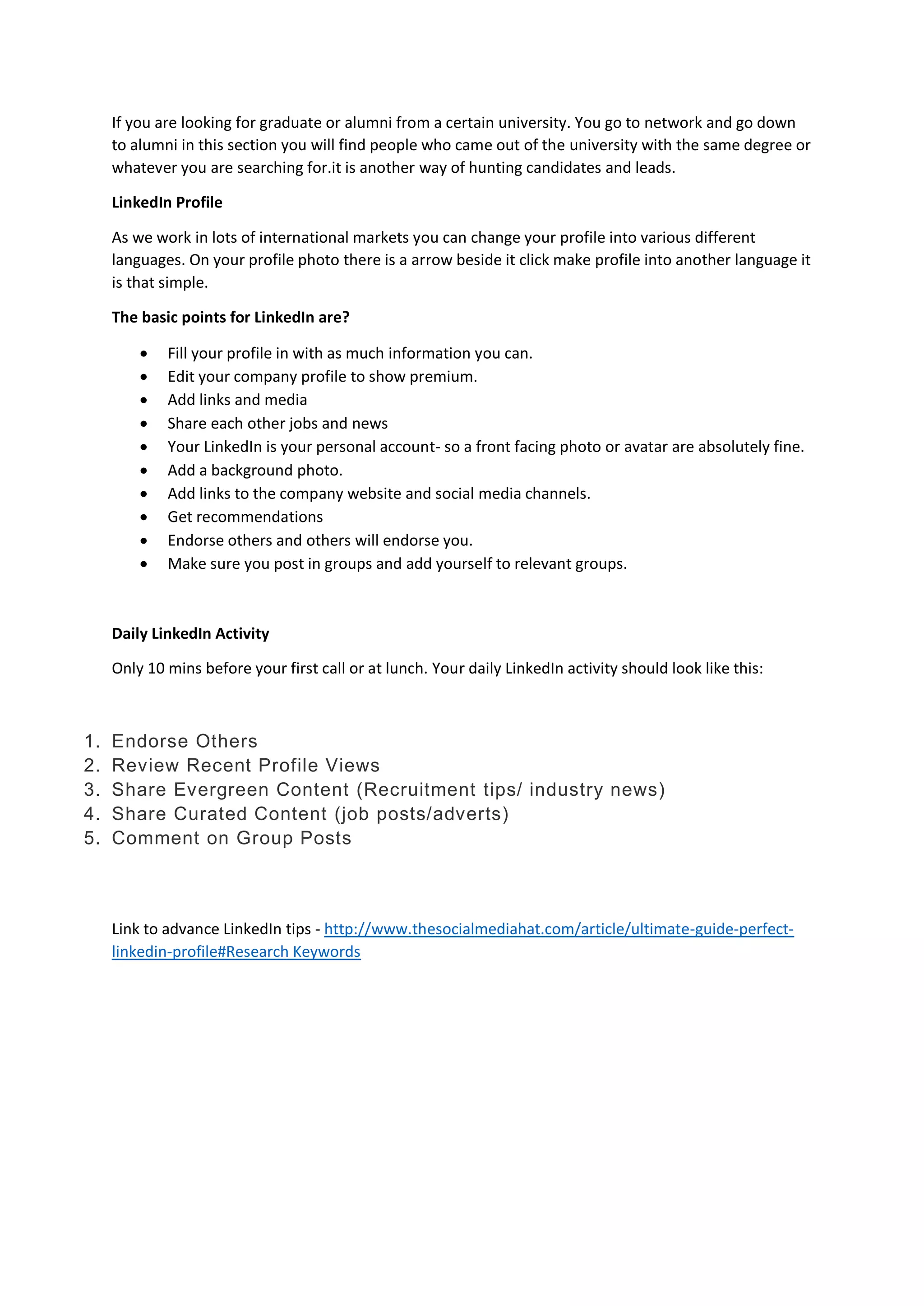 If you are looking for graduate or alumni from a certain university. You go to network and go down
to alumni in this section you will find people who came out of the university with the same degree or
whatever you are searching for.it is another way of hunting candidates and leads.
LinkedIn Profile
As we work in lots of international markets you can change your profile into various different
languages. On your profile photo there is a arrow beside it click make profile into another language it
is that simple.
The basic points for LinkedIn are?
 Fill your profile in with as much information you can.
 Edit your company profile to show premium.
 Add links and media
 Share each other jobs and news
 Your LinkedIn is your personal account- so a front facing photo or avatar are absolutely fine.
 Add a background photo.
 Add links to the company website and social media channels.
 Get recommendations
 Endorse others and others will endorse you.
 Make sure you post in groups and add yourself to relevant groups.
Daily LinkedIn Activity
Only 10 mins before your first call or at lunch. Your daily LinkedIn activity should look like this:
1. Endorse Others
2. Review Recent Profile Views
3. Share Evergreen Content (Recruitment tips/ industry news)
4. Share Curated Content (job posts/adverts)
5. Comment on Group Posts
Link to advance LinkedIn tips - http://www.thesocialmediahat.com/article/ultimate-guide-perfect-
linkedin-profile#Research Keywords
 