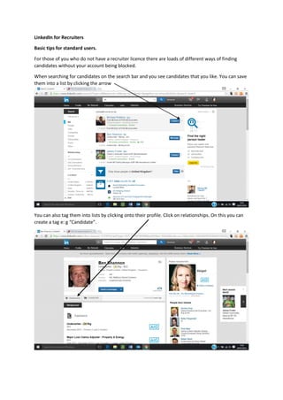 LinkedIn for Recruiters
Basic tips for standard users.
For those of you who do not have a recruiter licence there are loads of different ways of finding
candidates without your account being blocked.
When searching for candidates on the search bar and you see candidates that you like. You can save
them into a list by clicking the arrow
You can also tag them into lists by clicking onto their profile. Click on relationships. On this you can
create a tag e: g “Candidate”.
 