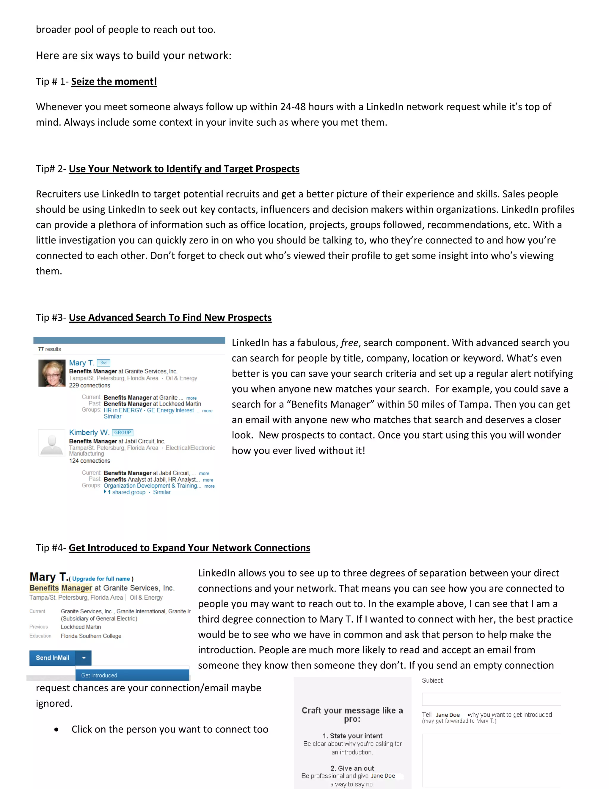 broader pool of people to reach out too.
Here are six ways to build your network:
Tip # 1- Seize the moment!
Whenever you meet someone always follow up within 24-48 hours with a LinkedIn network request while it’s top of
mind. Always include some context in your invite such as where you met them.
Tip# 2- Use Your Network to Identify and Target Prospects
Recruiters use LinkedIn to target potential recruits and get a better picture of their experience and skills. Sales people
should be using LinkedIn to seek out key contacts, influencers and decision makers within organizations. LinkedIn profiles
can provide a plethora of information such as office location, projects, groups followed, recommendations, etc. With a
little investigation you can quickly zero in on who you should be talking to, who they’re connected to and how you’re
connected to each other. Don’t forget to check out who’s viewed their profile to get some insight into who’s viewing
them.
Tip #3- Use Advanced Search To Find New Prospects
LinkedIn has a fabulous, free, search component. With advanced search you
can search for people by title, company, location or keyword. What’s even
better is you can save your search criteria and set up a regular alert notifying
you when anyone new matches your search. For example, you could save a
search for a “Benefits Manager” within 50 miles of Tampa. Then you can get
an email with anyone new who matches that search and deserves a closer
look. New prospects to contact. Once you start using this you will wonder
how you ever lived without it!
Tip #4- Get Introduced to Expand Your Network Connections
LinkedIn allows you to see up to three degrees of separation between your direct
connections and your network. That means you can see how you are connected to
people you may want to reach out to. In the example above, I can see that I am a
third degree connection to Mary T. If I wanted to connect with her, the best practice
would be to see who we have in common and ask that person to help make the
introduction. People are much more likely to read and accept an email from
someone they know then someone they don’t. If you send an empty connection
request chances are your connection/email maybe
ignored.
• Click on the person you want to connect too
 