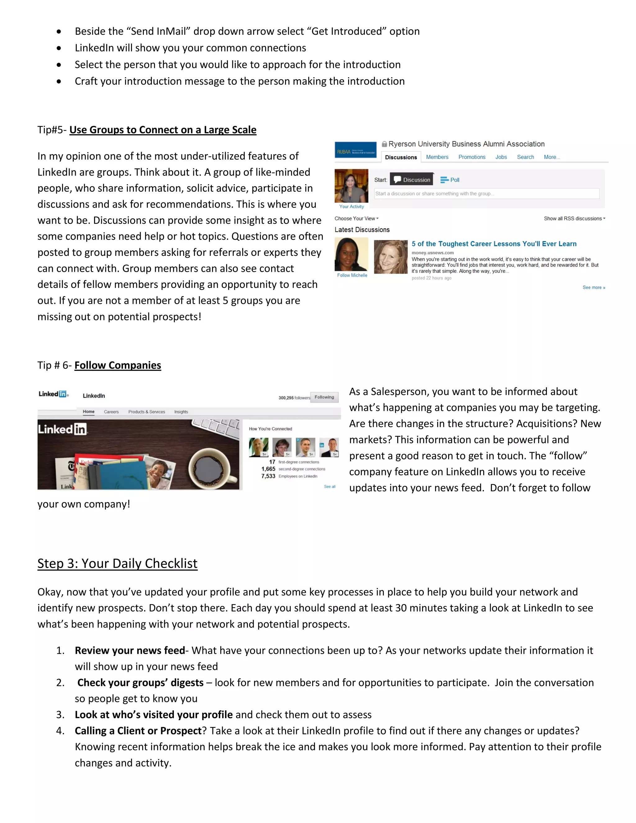 • Beside the “Send InMail” drop down arrow select “Get Introduced” option
• LinkedIn will show you your common connections
• Select the person that you would like to approach for the introduction
• Craft your introduction message to the person making the introduction
Tip#5- Use Groups to Connect on a Large Scale
In my opinion one of the most under-utilized features of
LinkedIn are groups. Think about it. A group of like-minded
people, who share information, solicit advice, participate in
discussions and ask for recommendations. This is where you
want to be. Discussions can provide some insight as to where
some companies need help or hot topics. Questions are often
posted to group members asking for referrals or experts they
can connect with. Group members can also see contact
details of fellow members providing an opportunity to reach
out. If you are not a member of at least 5 groups you are
missing out on potential prospects!
Tip # 6- Follow Companies
As a Salesperson, you want to be informed about
what’s happening at companies you may be targeting.
Are there changes in the structure? Acquisitions? New
markets? This information can be powerful and
present a good reason to get in touch. The “follow”
company feature on LinkedIn allows you to receive
updates into your news feed. Don’t forget to follow
your own company!
Step 3: Your Daily Checklist
Okay, now that you’ve updated your profile and put some key processes in place to help you build your network and
identify new prospects. Don’t stop there. Each day you should spend at least 30 minutes taking a look at LinkedIn to see
what’s been happening with your network and potential prospects.
1. Review your news feed- What have your connections been up to? As your networks update their information it
will show up in your news feed
2. Check your groups’ digests – look for new members and for opportunities to participate. Join the conversation
so people get to know you
3. Look at who’s visited your profile and check them out to assess
4. Calling a Client or Prospect? Take a look at their LinkedIn profile to find out if there any changes or updates?
Knowing recent information helps break the ice and makes you look more informed. Pay attention to their profile
changes and activity.
 