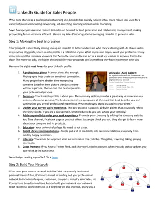 LinkedIn Guide for Sales People
What once started as a professional networking site, LinkedIn has quickly evolved into a more robust tool used for a
variety of purposes including networking, job searching, sourcing and consumer marketing.
Savvy Salespeople have also realized LinkedIn can be used for lead generation and relationship management, making
prospecting faster and more efficient. Here is my Sales Person’s guide to leveraging LinkedIn to generate sales.
Step 1: Making the best impression
Your prospect is most likely looking you up on LinkedIn to better understand who they’re dealing with. As I have said in
my previous blog posts, your LinkedIn profile is a reflection of you. What impression do you want your profile to convey
about you and the company you work for? Secondly, your profile can act as a great ice breaker to get your foot in the
door. The more you add, the higher the probability your prospects see’s something they have in common with you.
Here are the eight must haves for your LinkedIn profile:
1. A professional photo. I cannot stress this enough.
Photographs help create an emotional connection.
Many people have a better time recognizing
someone based on their picture then just a name
without a picture. Choose one that best represents
your professional persona.
2. Summary- Your LinkedIn profile is about you. The summary section provides a great way to showcase your
entire professional persona. The best practice is two paragraphs at the most that best describe you and
summarizes you overall professional experience. What makes you stand out against your peers?
3. Update your current work experience. The best practice is about 5-10 bullet points that accurately reflect
the work you do. If you are a sales person, what products do you sell, what’s your territory?
4. Add company links under your work experience: Promote your company by adding the company website,
You Tube channel, Facebook page or product videos. As people check you out, they also get to learn more
about your company and its products.
5. Education- Your university/college. No need to put dates.
6. Solicit a few recommendations –People put a lot of credibility into recommendations, especially from
existing happy customers.
7. Interests- You would be surprised what an ice breaker this could be. Things like, traveling, biking, playing
tennis, etc.
8. Cross Promote: If you have a Twitter feed, add it to your LinkedIn account. When you add status updates you
can tweet at the same time.
Need help creating a profile? Click here
Step 2: Build Your Network
What does your current network look like? Are they mostly family and
personal friends? If so, it’s time to invest in building out your professional
network to include colleagues, customers, prospects, industry associates, etc.
Connections breed connections. As you build your network your network
reach (potential connections up to 3 degrees) will also increase, giving you a
 