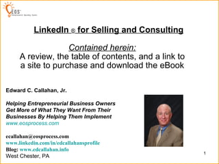 LinkedIn  ®  for Selling and Consulting Created by: Contained herein: A review, the table of contents, and a link to a site to purchase and download the eBook Edward C. Callahan, Jr. Helping Entrepreneurial Business Owners Get More of What They Want From Their Businesses By Helping Them Implement   www.eosprocess.com [email_address] www.linkedin.com/in/edcallahansprofile Blog:  www.edcallahan.info   West Chester, PA 