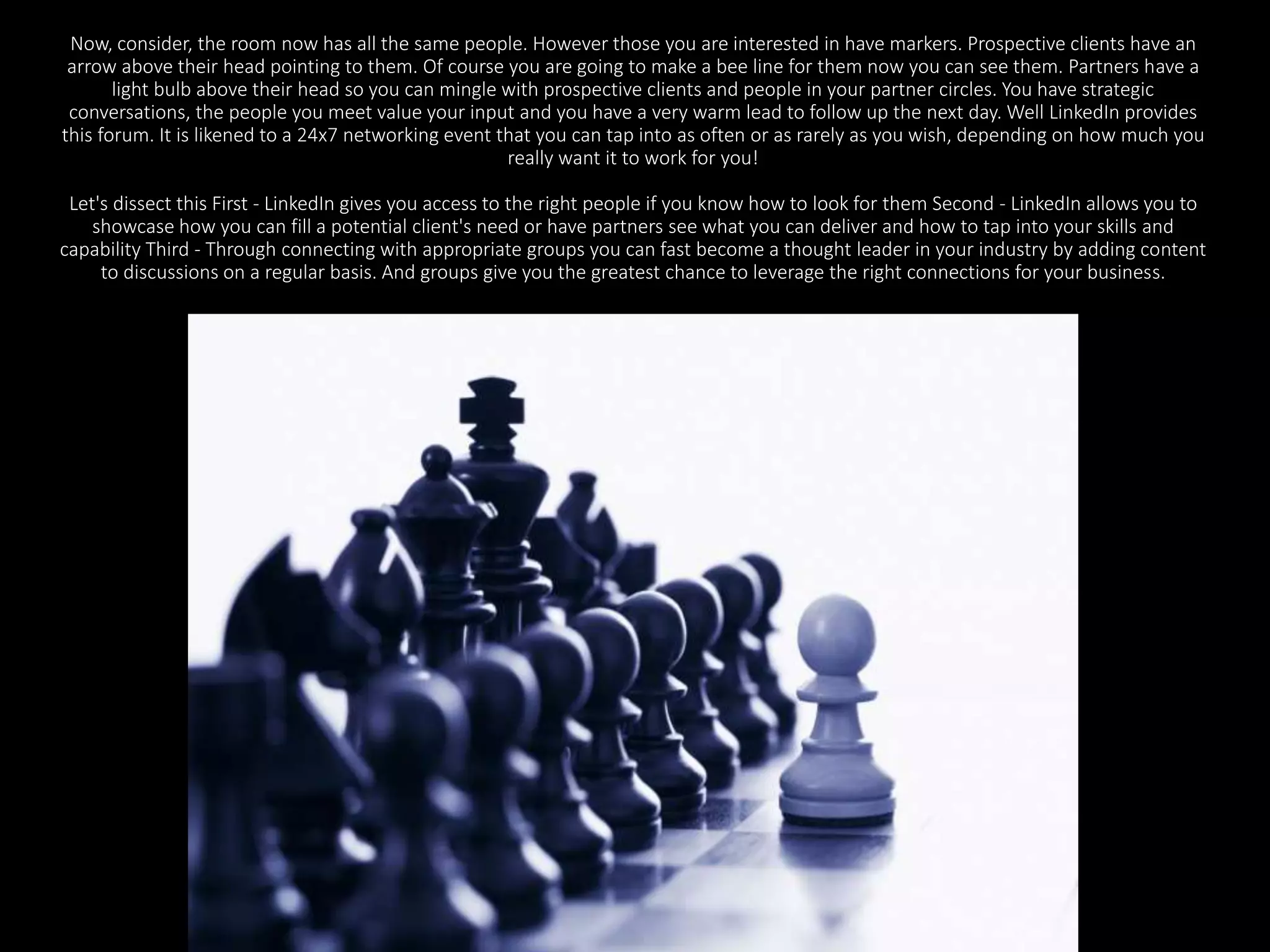Now, consider, the room now has all the same people. However those you are interested in have markers. Prospective clients have an 
arrow above their head pointing to them. Of course you are going to make a bee line for them now you can see them. Partners have a 
light bulb above their head so you can mingle with prospective clients and people in your partner circles. You have strategic 
conversations, the people you meet value your input and you have a very warm lead to follow up the next day. Well LinkedIn provides 
this forum. It is likened to a 24x7 networking event that you can tap into as often or as rarely as you wish, depending on how much you 
really want it to work for you! 
Let's dissect this First - LinkedIn gives you access to the right people if you know how to look for them Second - LinkedIn allows you to 
showcase how you can fill a potential client's need or have partners see what you can deliver and how to tap into your skills and 
capability Third - Through connecting with appropriate groups you can fast become a thought leader in your industry by adding content 
to discussions on a regular basis. And groups give you the greatest chance to leverage the right connections for your business. 
 
