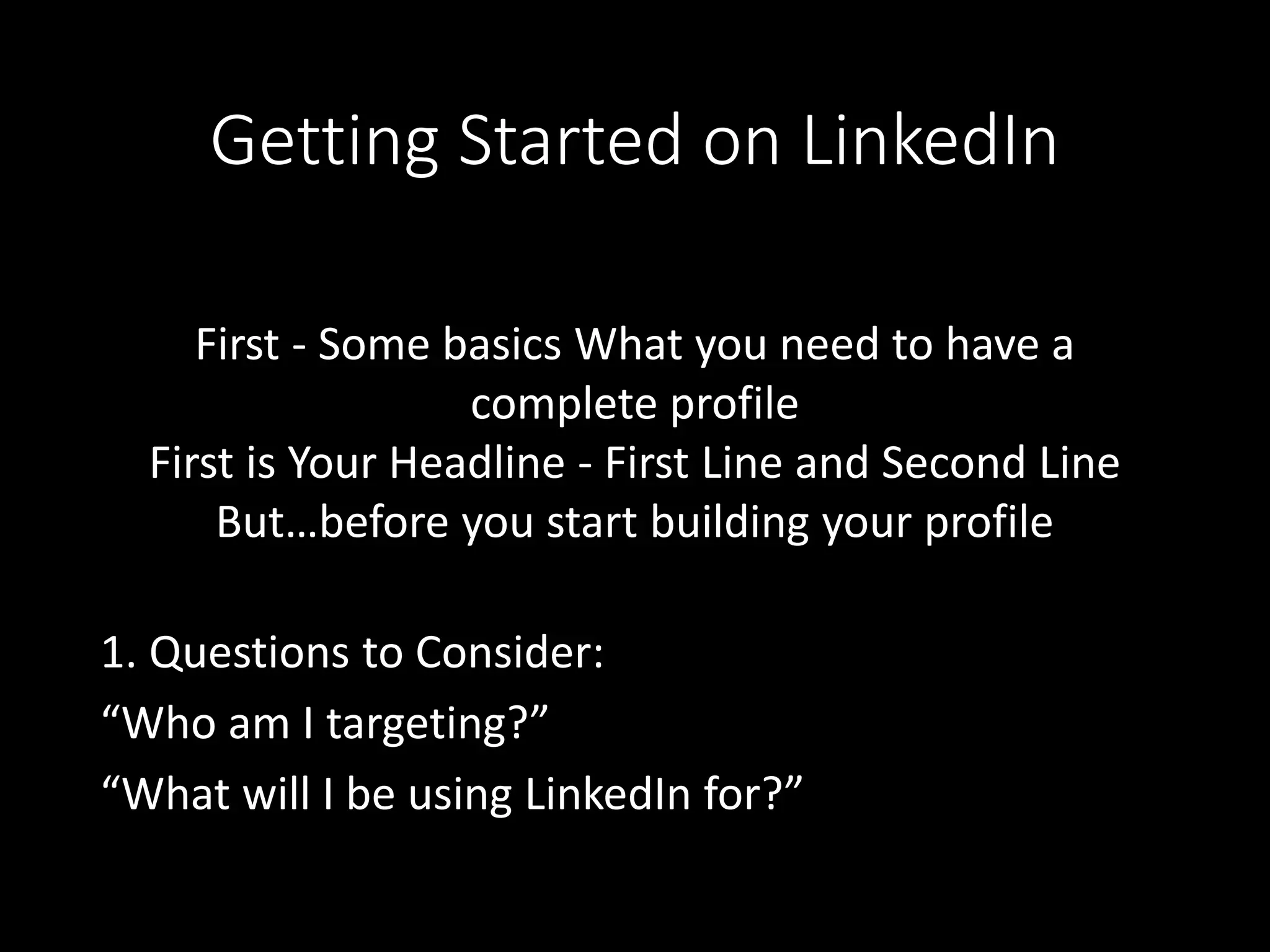 Getting Started on LinkedIn 
First - Some basics What you need to have a 
complete profile 
First is Your Headline - First Line and Second Line 
But…before you start building your profile 
1. Questions to Consider: 
“Who am I targeting?” 
“What will I be using LinkedIn for?” 
 